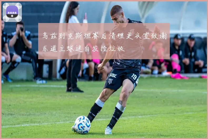 乌兹别克斯坦赛后清理更衣室致谢东道主球迷自发捡垃圾