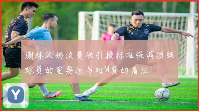谢林汉姆谈曼联引援标准强调顶级球员的重要性与对M费的看法