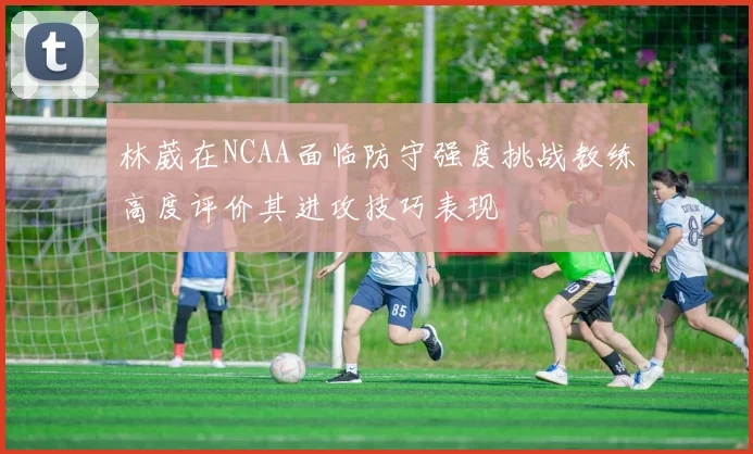 林葳在NCAA面临防守强度挑战教练高度评价其进攻技巧表现