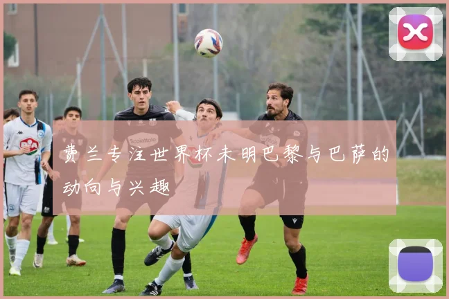费兰专注世界杯未明巴黎与巴萨的动向与兴趣