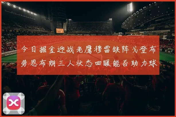 今日掘金迎战老鹰穆雷缺阵戈登布劳恩布朗三人状态回暖能否助力球队取胜