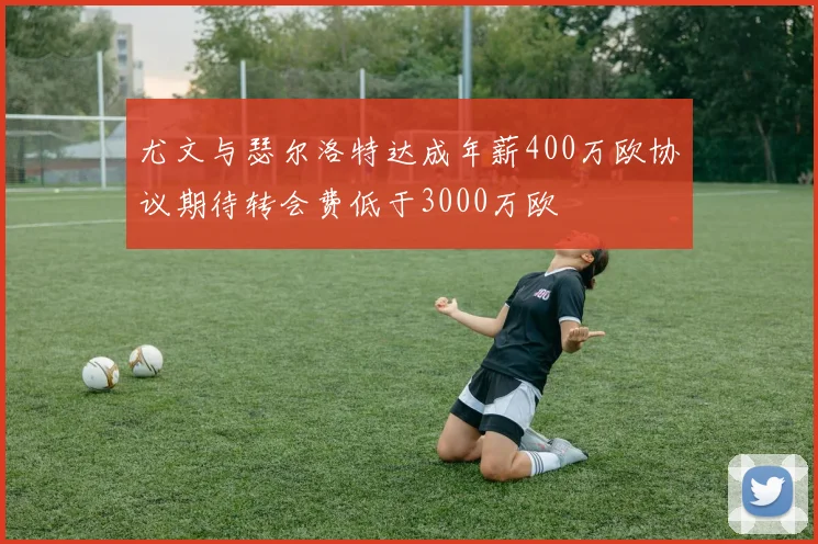 尤文与瑟尔洛特达成年薪400万欧协议期待转会费低于3000万欧
