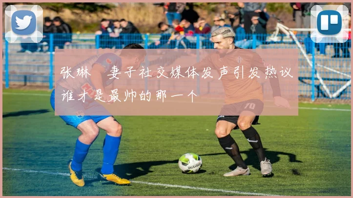 张琳芃妻子社交媒体发声引发热议谁才是最帅的那一个