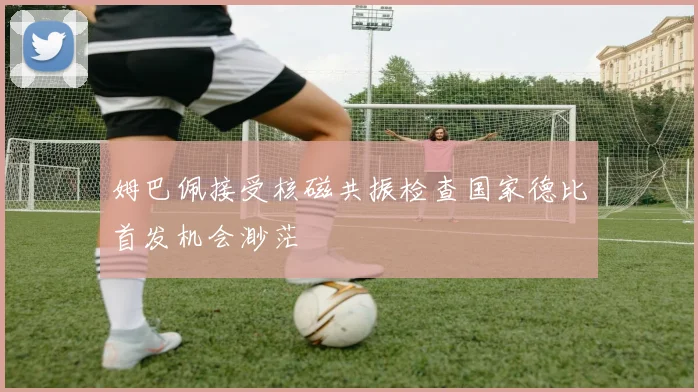 姆巴佩接受核磁共振检查国家德比首发机会渺茫
