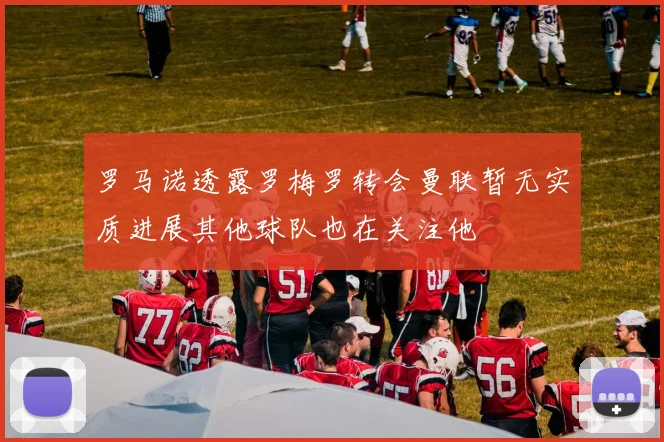 罗马诺透露罗梅罗转会曼联暂无实质进展其他球队也在关注他