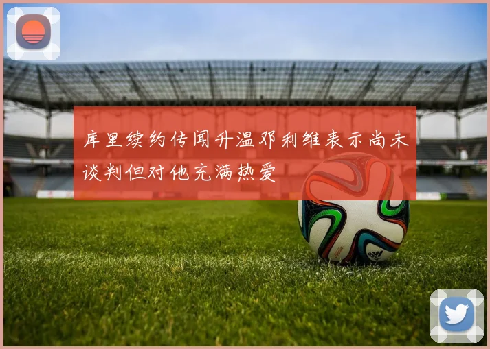 库里续约传闻升温邓利维表示尚未谈判但对他充满热爱