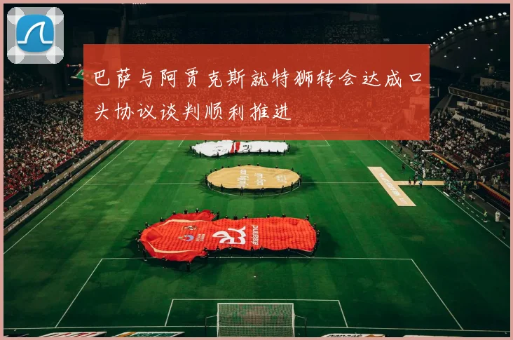 巴萨与阿贾克斯就特狮转会达成口头协议谈判顺利推进