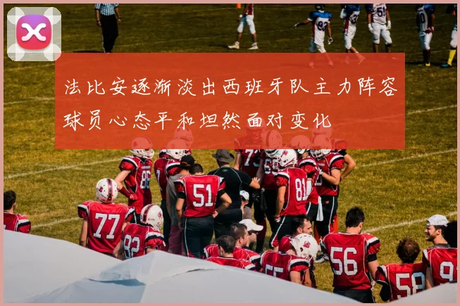 法比安逐渐淡出西班牙队主力阵容球员心态平和坦然面对变化
