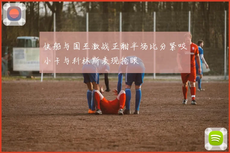 快船与国王激战正酣半场比分紧咬小卡与科林斯表现抢眼