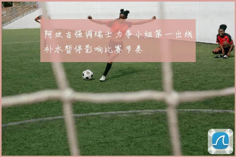 阿坎吉强调瑞士力争小组第一出线补水暂停影响比赛节奏