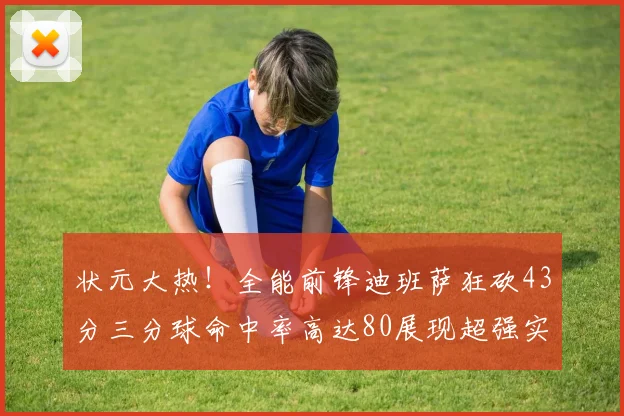 状元大热！全能前锋迪班萨狂砍43分三分球命中率高达80展现超强实力