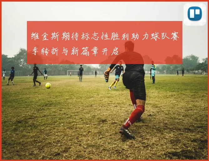 维金斯期待标志性胜利助力球队赛季转折与新篇章开启